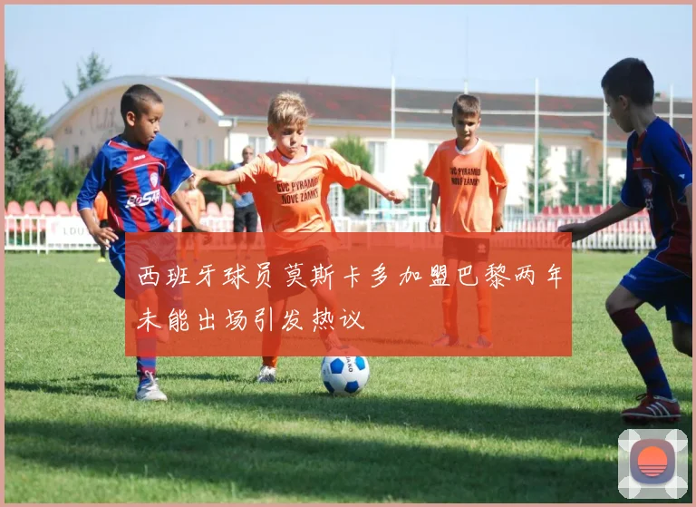 西班牙球员莫斯卡多加盟巴黎两年未能出场引发热议