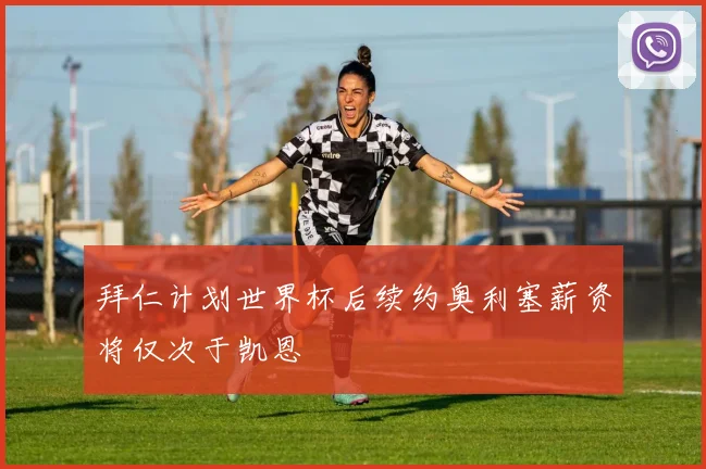 拜仁计划世界杯后续约奥利塞薪资将仅次于凯恩
