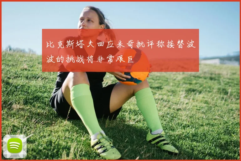 比克斯塔夫回应米奇批评称接替波波的挑战将非常艰巨