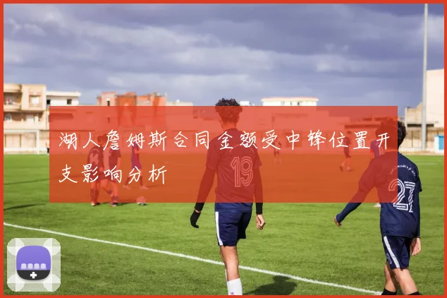 湖人詹姆斯合同金额受中锋位置开支影响分析