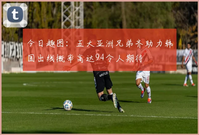 今日趣图：五大亚洲兄弟齐助力韩国出线概率高达94令人期待