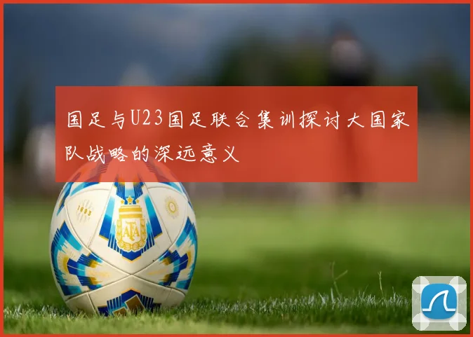 国足与U23国足联合集训探讨大国家队战略的深远意义
