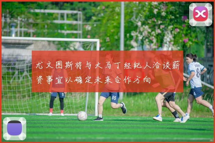 尤文图斯将与大马丁经纪人洽谈薪资事宜以确定未来合作方向