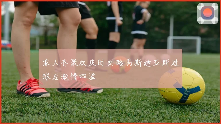 家人齐聚欢庆时刻路易斯迪亚斯进球后激情四溢