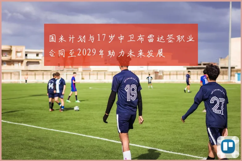 国米计划与17岁中卫布雷达签职业合同至2029年助力未来发展