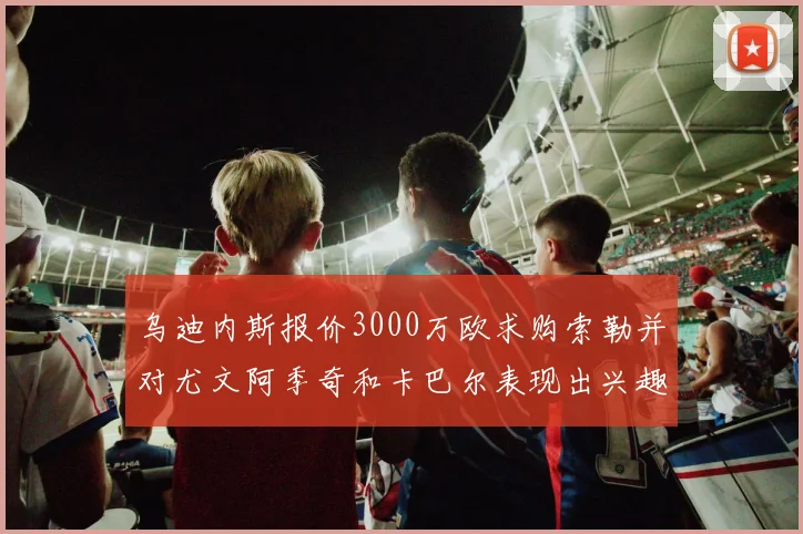 乌迪内斯报价3000万欧求购索勒并对尤文阿季奇和卡巴尔表现出兴趣