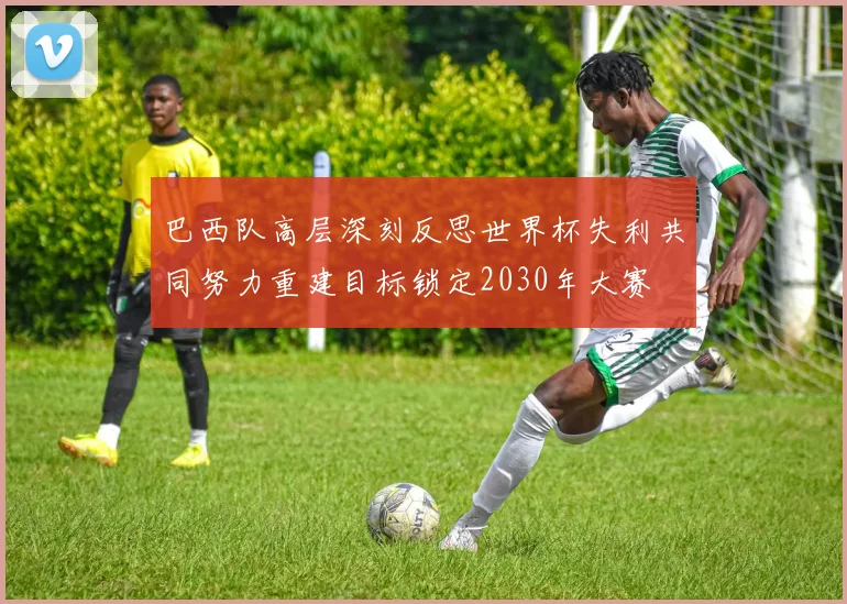巴西队高层深刻反思世界杯失利共同努力重建目标锁定2030年大赛