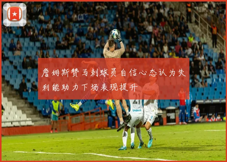 詹姆斯赞马刺球员自信心态认为失利能助力下场表现提升